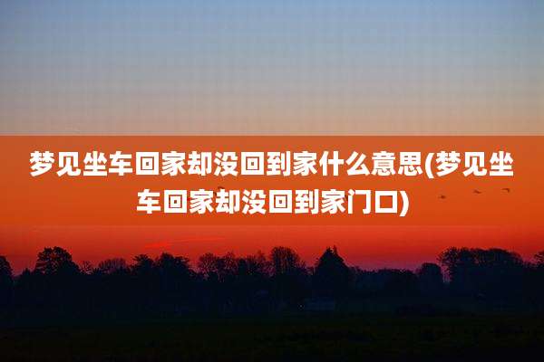 梦见坐车回家却没回到家什么意思(梦见坐车回家却没回到家门口)