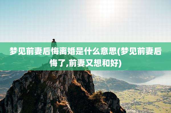 梦见前妻后悔离婚是什么意思(梦见前妻后悔了,前妻又想和好)