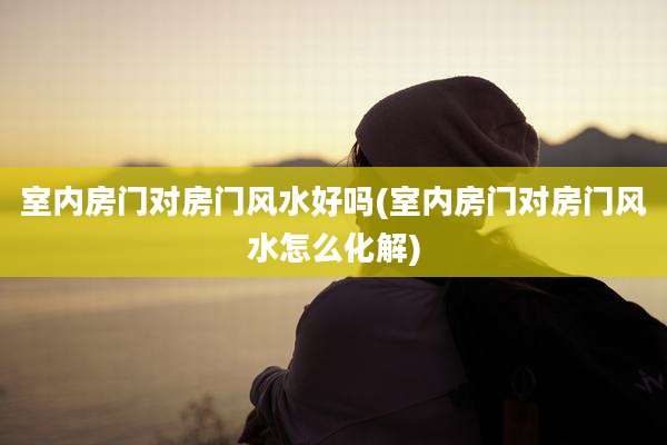 室内房门对房门风水好吗(室内房门对房门风水怎么化解)