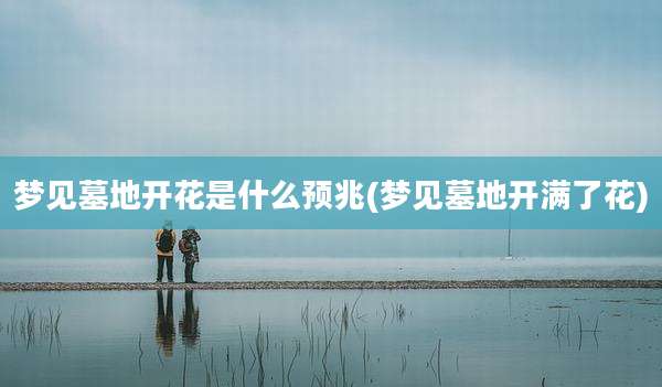梦见墓地开花是什么预兆(梦见墓地开满了花)