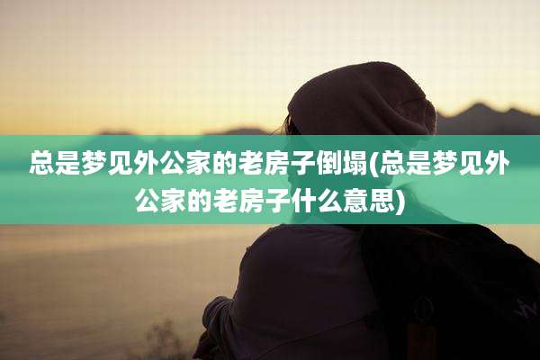 总是梦见外公家的老房子倒塌(总是梦见外公家的老房子什么意思)