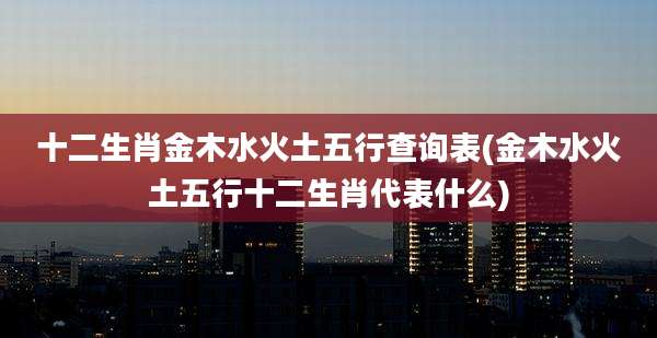 十二生肖金木水火土五行查询表(金木水火土五行十二生肖代表什么)