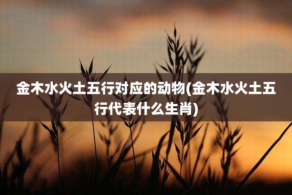 金木水火土五行对应的动物(金木水火土五行代表什么生肖)