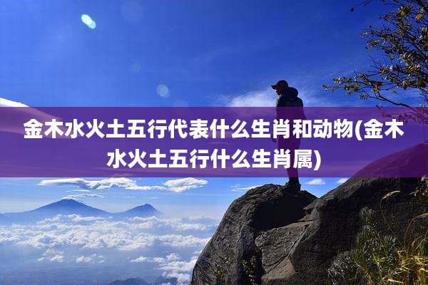 金木水火土五行代表什么生肖和动物(金木水火土五行什么生肖属)