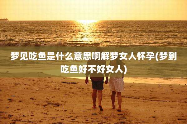 梦见吃鱼是什么意思啊解梦女人怀孕(梦到吃鱼好不好女人)