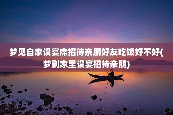 梦见自家设宴席招待亲朋好友吃饭好不好(梦到家里设宴招待亲朋)