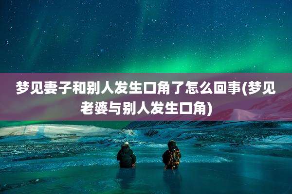 梦见妻子和别人发生口角了怎么回事(梦见老婆与别人发生口角)