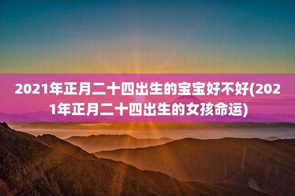 2021年正月二十四出生的宝宝好不好(2021年正月二十四出生的女孩命运)