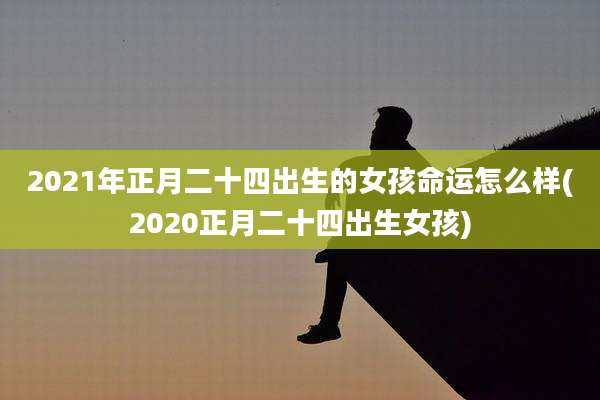 2021年正月二十四出生的女孩命运怎么样(2020正月二十四出生女孩)