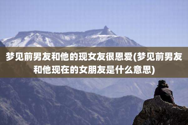 梦见前男友和他的现女友很恩爱(梦见前男友和他现在的女朋友是什么意思)