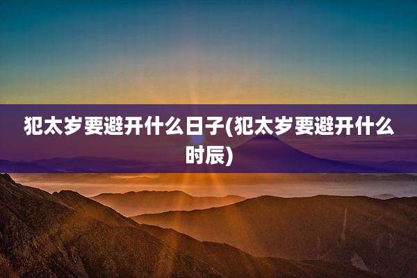 犯太岁要避开什么日子(犯太岁要避开什么时辰)