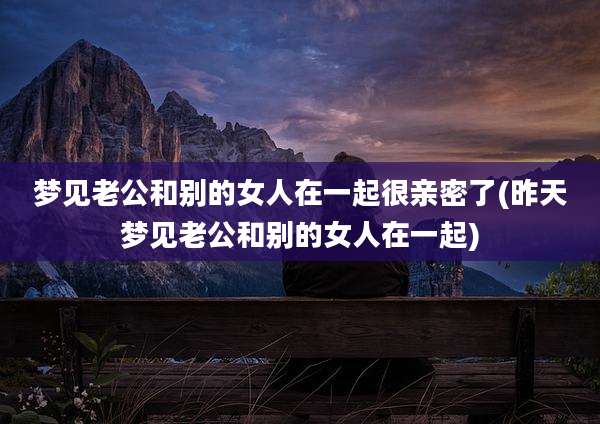 梦见老公和别的女人在一起很亲密了(昨天梦见老公和别的女人在一起)