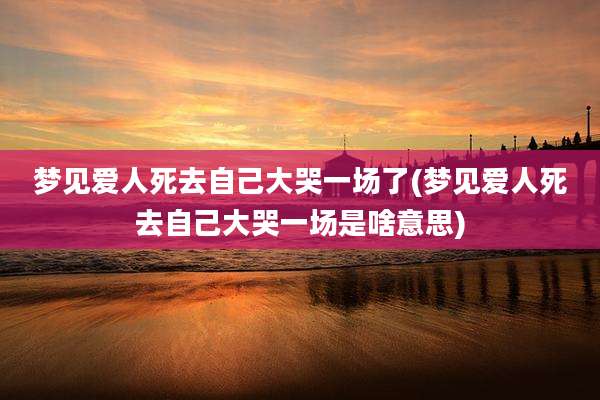梦见爱人死去自己大哭一场了(梦见爱人死去自己大哭一场是啥意思)