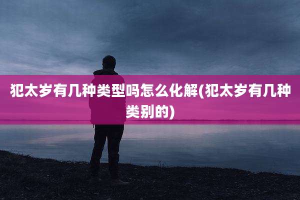 犯太岁有几种类型吗怎么化解(犯太岁有几种类别的)