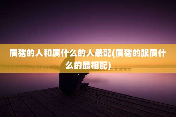 属猪的人和属什么的人最配(属猪的跟属什么的最相配)