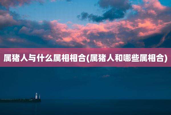 属猪人与什么属相相合(属猪人和哪些属相合)