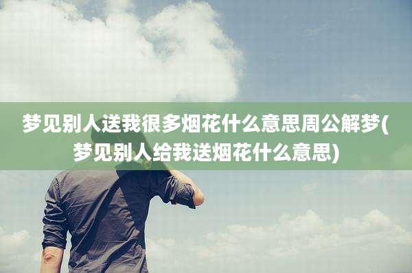 梦见别人送我很多烟花什么意思周公解梦(梦见别人给我送烟花什么意思)
