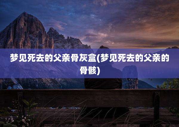 梦见死去的父亲骨灰盒(梦见死去的父亲的骨骸)