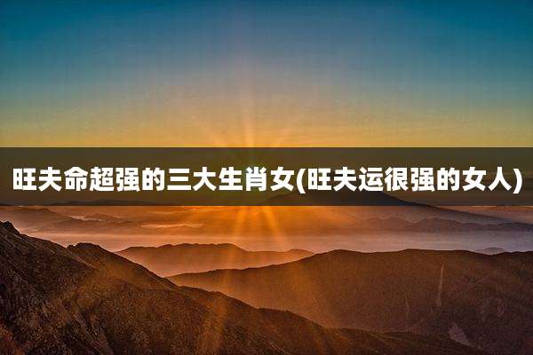 旺夫命超强的三大生肖女(旺夫运很强的女人)
