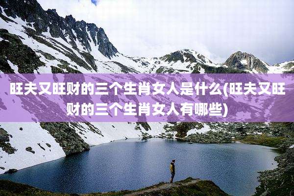 旺夫又旺财的三个生肖女人是什么(旺夫又旺财的三个生肖女人有哪些)