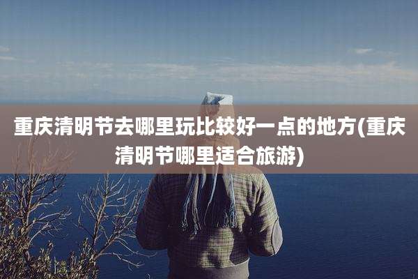 重庆清明节去哪里玩比较好一点的地方(重庆清明节哪里适合旅游)