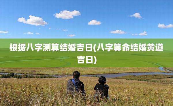 根据八字测算结婚吉日(八字算命结婚黄道吉日)
