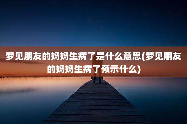 梦见朋友的妈妈生病了是什么意思(梦见朋友的妈妈生病了预示什么)