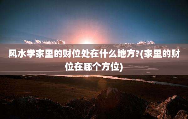 风水学家里的财位处在什么地方?(家里的财位在哪个方位)