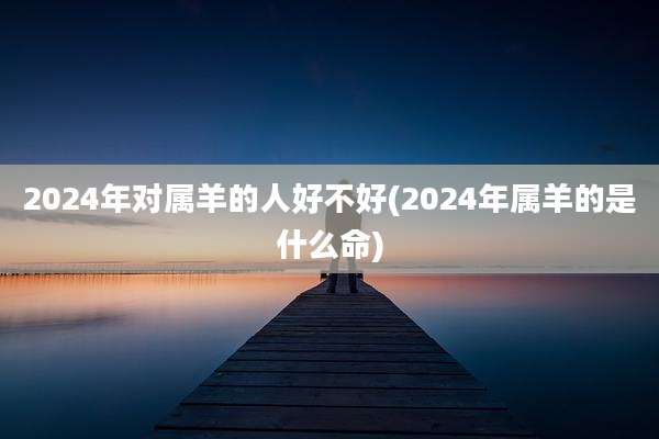 2024年对属羊的人好不好(2024年属羊的是什么命)