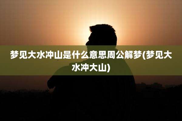 梦见大水冲山是什么意思周公解梦(梦见大水冲大山)