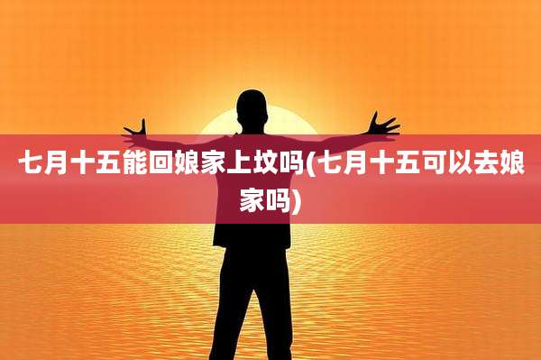 七月十五能回娘家上坟吗(七月十五可以去娘家吗)