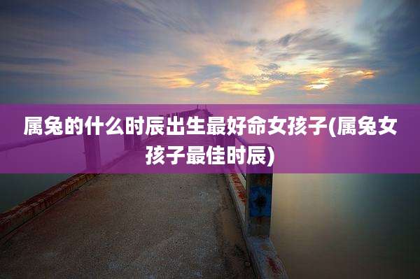 属兔的什么时辰出生最好命女孩子(属兔女孩子最佳时辰)