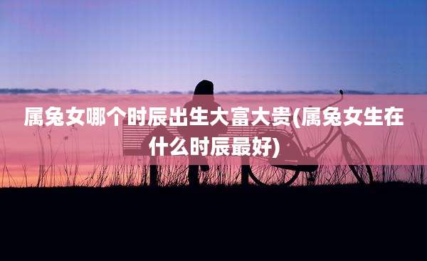 属兔女哪个时辰出生大富大贵(属兔女生在什么时辰最好)