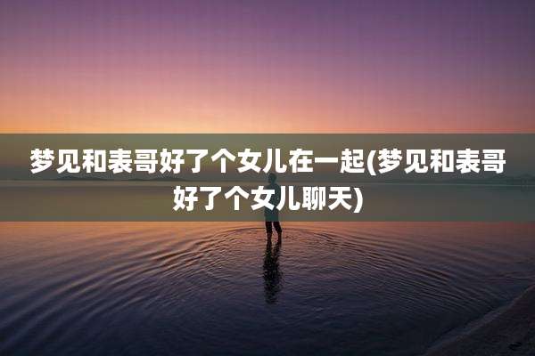 梦见和表哥好了个女儿在一起(梦见和表哥好了个女儿聊天)