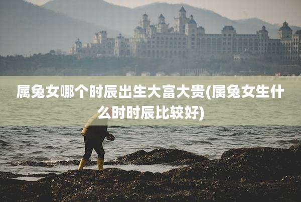属兔女哪个时辰出生大富大贵(属兔女生什么时时辰比较好)