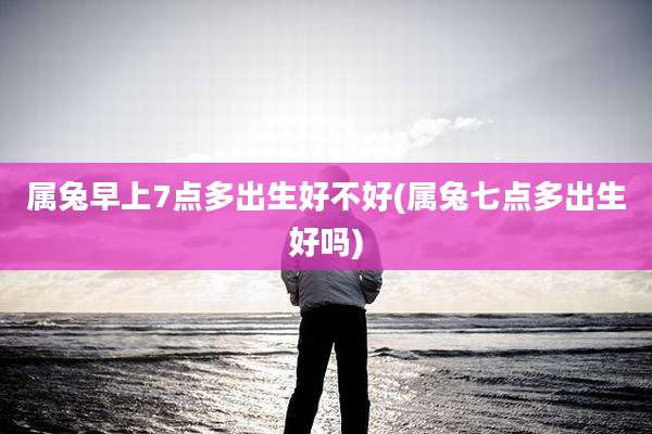 属兔早上7点多出生好不好(属兔七点多出生好吗)