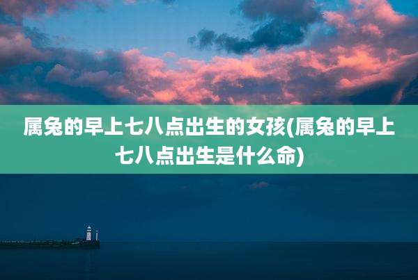 属兔的早上七八点出生的女孩(属兔的早上七八点出生是什么命)