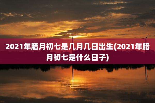 2021年腊月初七是几月几日出生(2021年腊月初七是什么日子)
