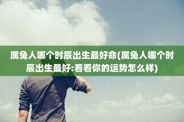 属兔人哪个时辰出生最好命(属兔人哪个时辰出生最好:看看你的运势怎么样)