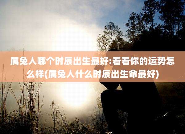 属兔人哪个时辰出生最好:看看你的运势怎么样(属兔人什么时辰出生命最好)