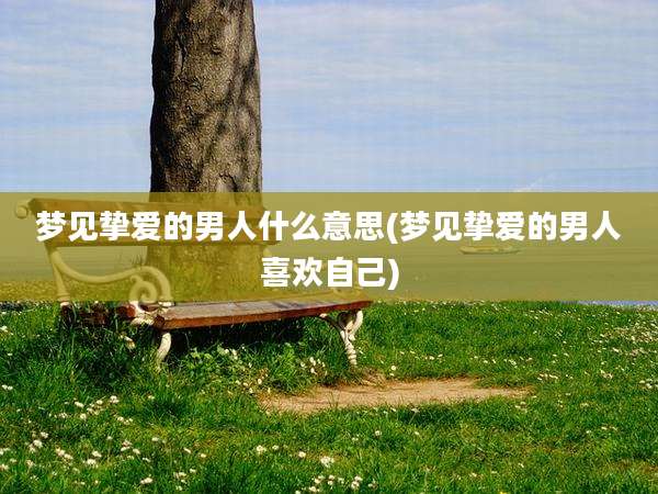 梦见挚爱的男人什么意思(梦见挚爱的男人喜欢自己)