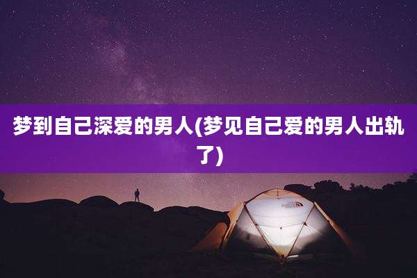梦到自己深爱的男人(梦见自己爱的男人出轨了)