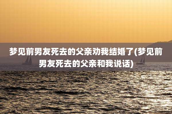 梦见前男友死去的父亲劝我结婚了(梦见前男友死去的父亲和我说话)