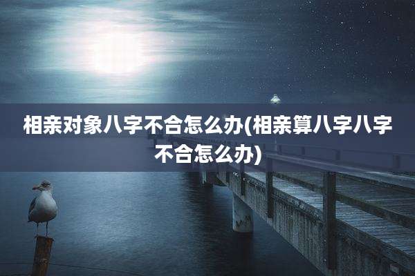 相亲对象八字不合怎么办(相亲算八字八字不合怎么办)