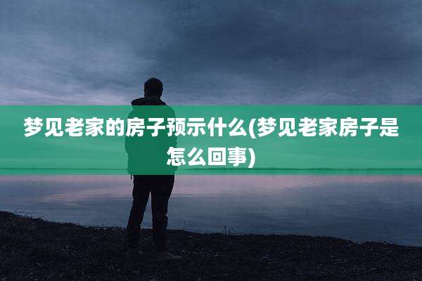 梦见老家的房子预示什么(梦见老家房子是怎么回事)