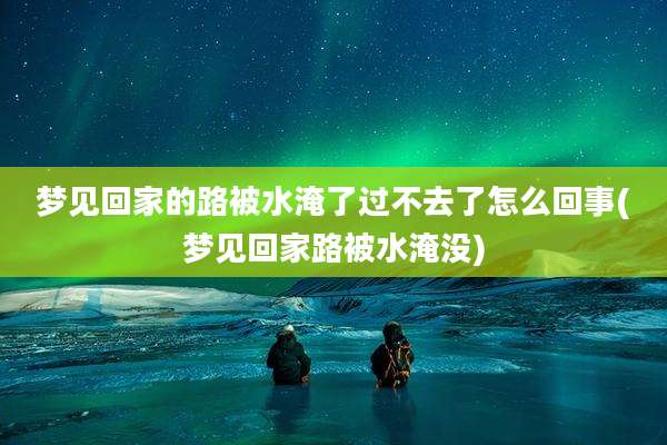 梦见回家的路被水淹了过不去了怎么回事(梦见回家路被水淹没)