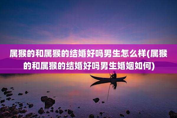 属猴的和属猴的结婚好吗男生怎么样(属猴的和属猴的结婚好吗男生婚姻如何)
