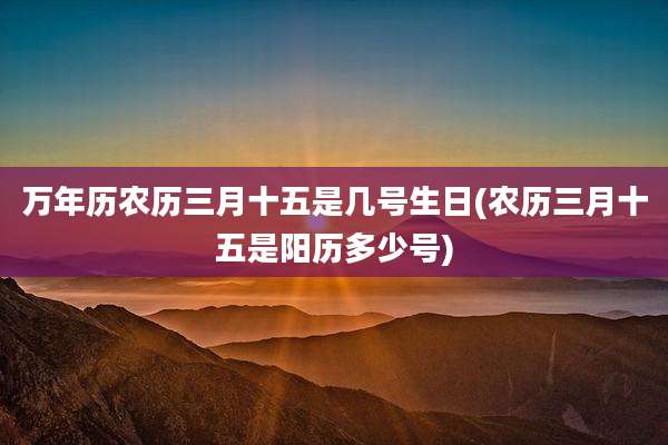 万年历农历三月十五是几号生日(农历三月十五是阳历多少号)