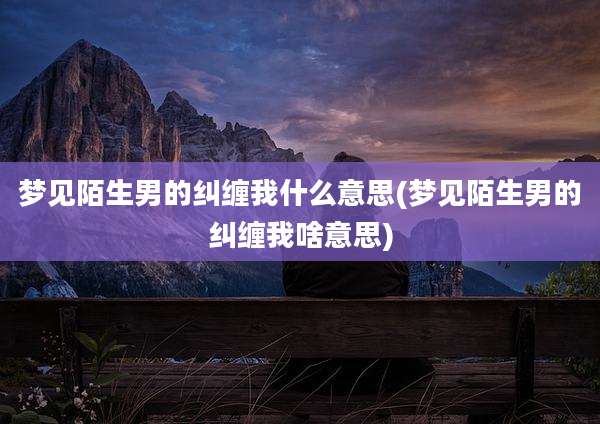 梦见陌生男的纠缠我什么意思(梦见陌生男的纠缠我啥意思)