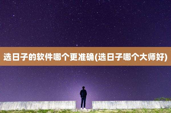 选日子的软件哪个更准确(选日子哪个大师好)